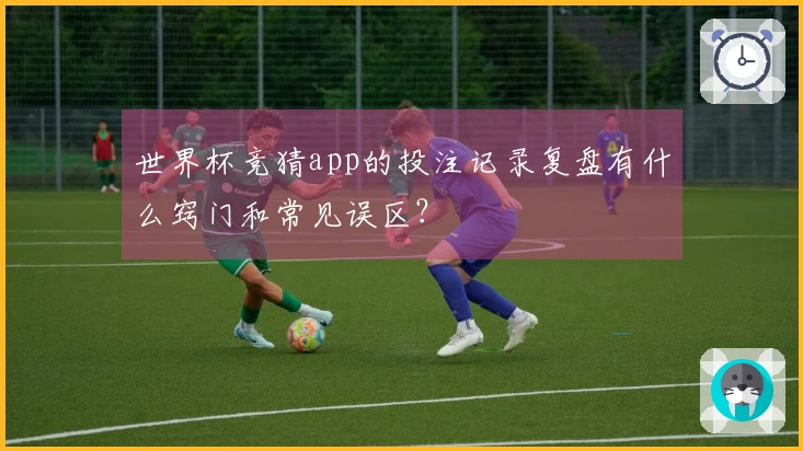 世界杯竞猜app的投注记录复盘有什么窍门和常见误区？