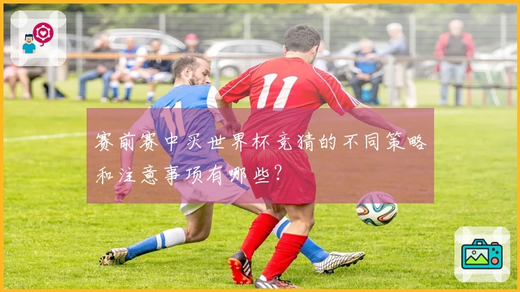 赛前赛中买世界杯竞猜的不同策略和注意事项有哪些?